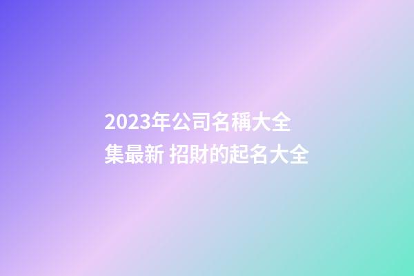 2023年公司名稱大全集最新 招財的起名大全